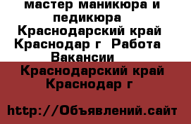 мастер маникюра и педикюра - Краснодарский край, Краснодар г. Работа » Вакансии   . Краснодарский край,Краснодар г.